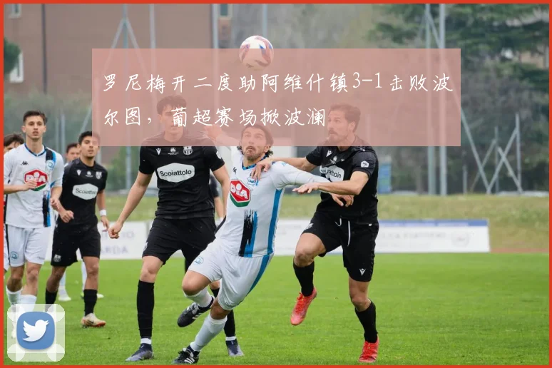 罗尼梅开二度助阿维什镇3-1击败波尔图,葡超赛场掀波澜