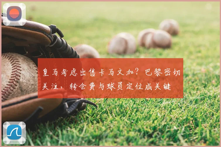 皇马考虑出售卡马文加？巴黎密切关注，转会费与球员定位成关键