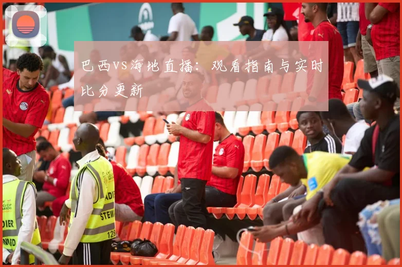 巴西vs海地直播:观看指南与实时比分更新