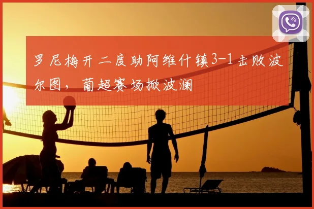 罗尼梅开二度助阿维什镇3-1击败波尔图,葡超赛场掀波澜