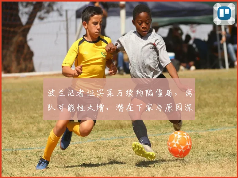 波兰记者证实莱万续约陷僵局，离队可能性大增，潜在下家与原因深度解析
