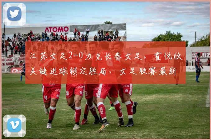 江苏女足2-0力克长春女足，霍悦欣关键进球锁定胜局，女足联赛最新战况速递