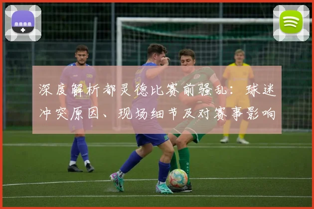 深度解析都灵德比赛前骚乱：球迷冲突原因、现场细节及对赛事影响