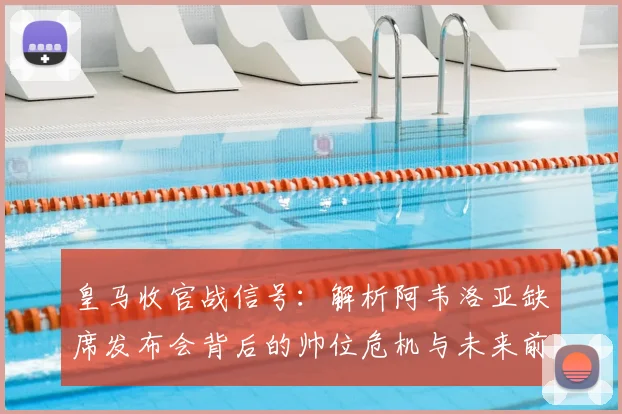 皇马收官战信号:解析阿韦洛亚缺席发布会背后的帅位危机与未来前景