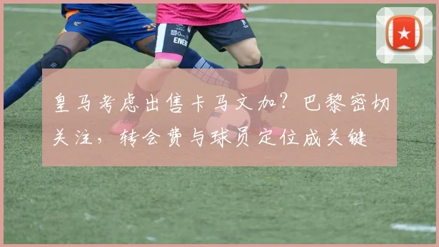 皇马考虑出售卡马文加?巴黎密切关注,转会费与球员定位成关键