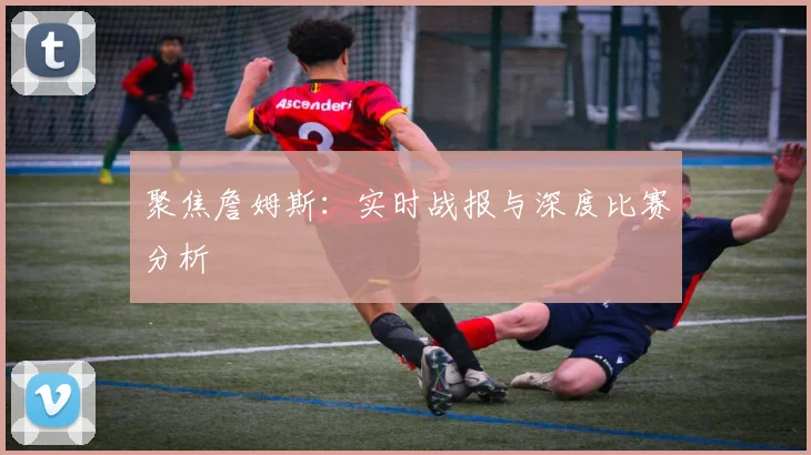 聚焦詹姆斯：实时战报与深度比赛分析